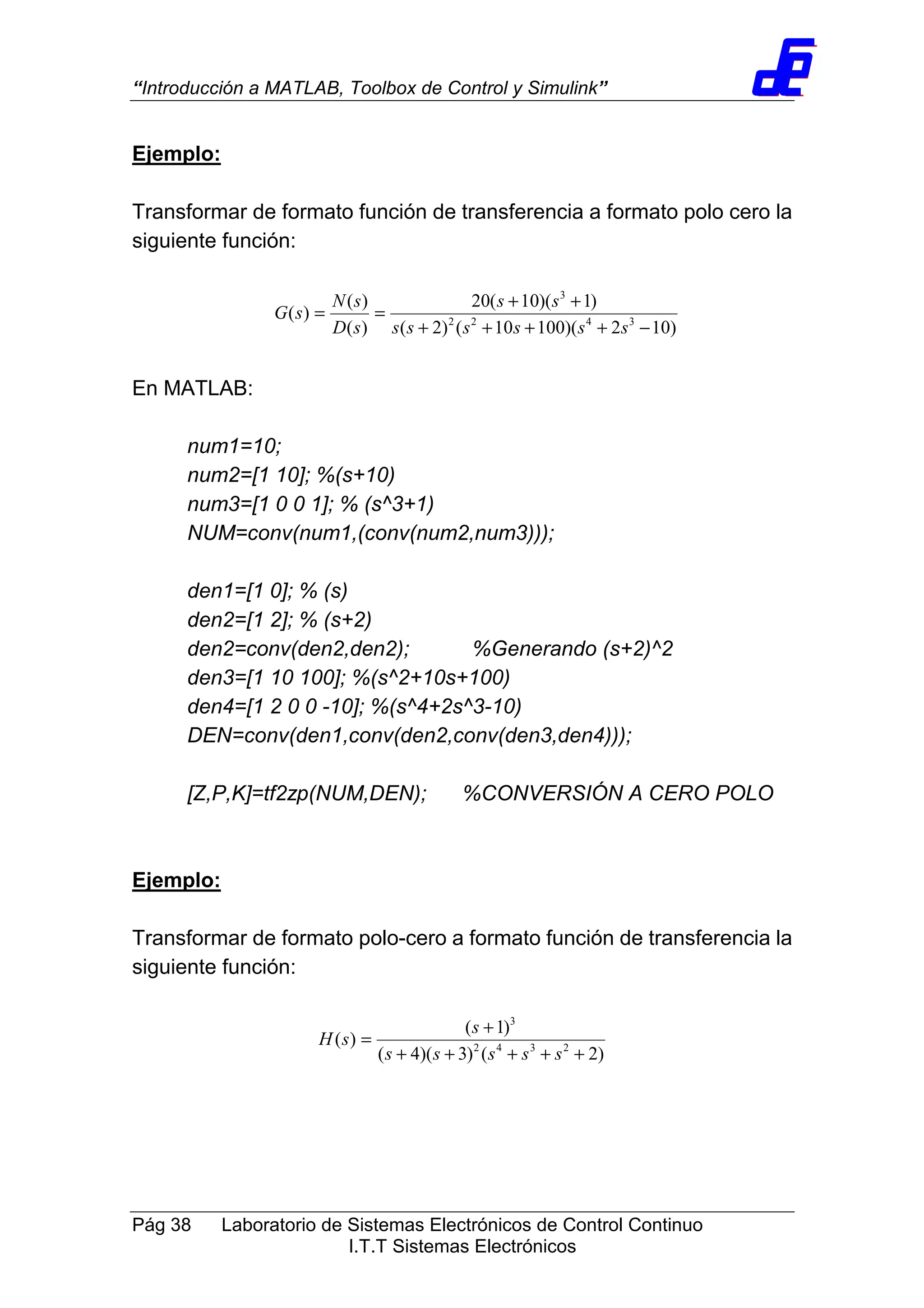 “Introducción a MATLAB, Toolbox de Control y Simulink”
Pág 38 Laboratorio de Sistemas Electrónicos de Control Continuo
I.T.T Sistemas Electrónicos
Ejemplo:
Transformar de formato función de transferencia a formato polo cero la
siguiente función:
)102)(10010()2(
)1)(10(20
)(
)(
)( 3422
3
−++++
++
==
ssssss
ss
sD
sN
sG
En MATLAB:
num1=10;
num2=[1 10]; %(s+10)
num3=[1 0 0 1]; % (s^3+1)
NUM=conv(num1,(conv(num2,num3)));
den1=[1 0]; % (s)
den2=[1 2]; % (s+2)
den2=conv(den2,den2); %Generando (s+2)^2
den3=[1 10 100]; %(s^2+10s+100)
den4=[1 2 0 0 -10]; %(s^4+2s^3-10)
DEN=conv(den1,conv(den2,conv(den3,den4)));
[Z,P,K]=tf2zp(NUM,DEN); %CONVERSIÓN A CERO POLO
Ejemplo:
Transformar de formato polo-cero a formato función de transferencia la
siguiente función:
)2()3)(4(
)1(
)( 2342
3
+++++
+
=
sssss
s
sH
 