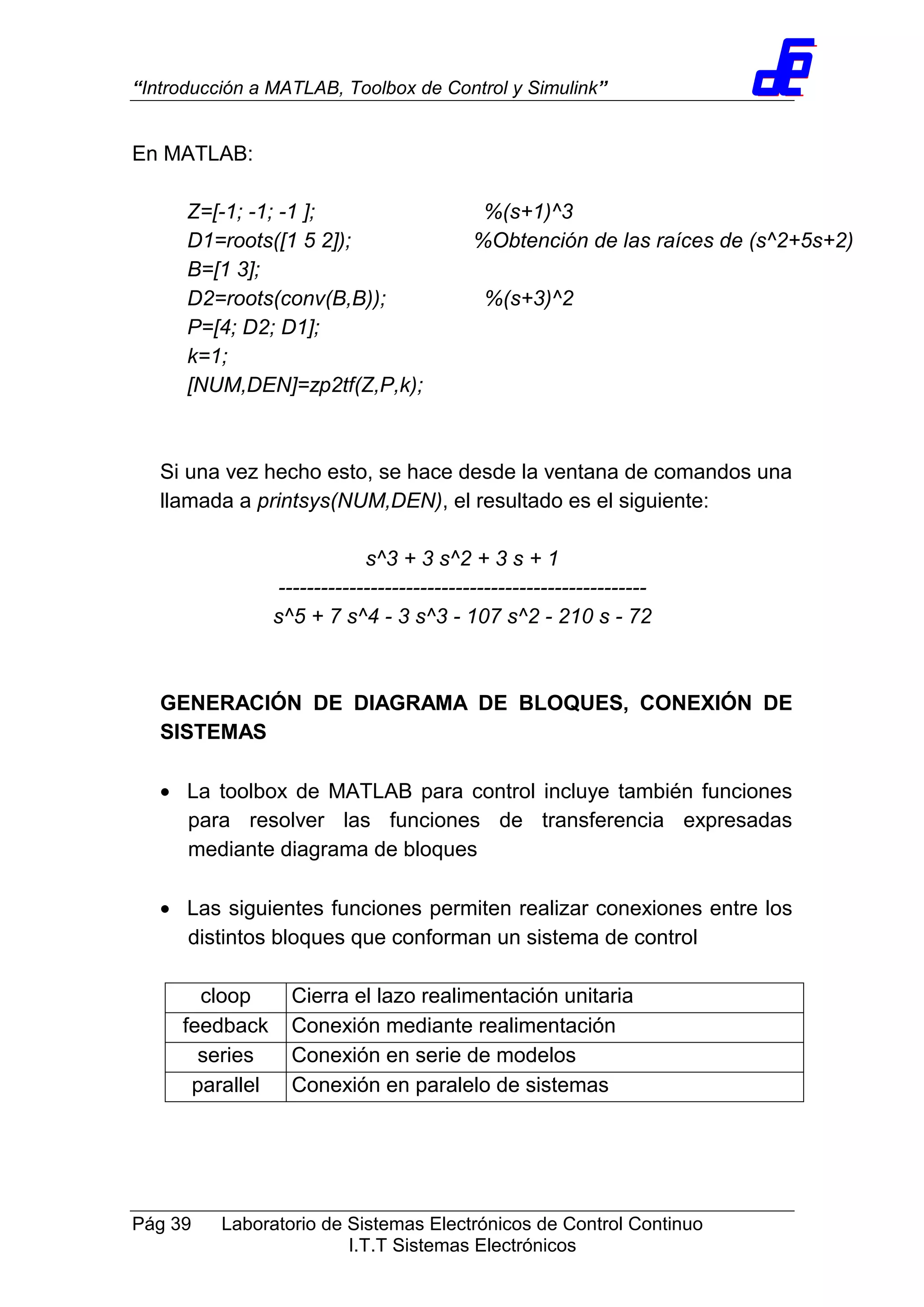 “Introducción a MATLAB, Toolbox de Control y Simulink”
Pág 39 Laboratorio de Sistemas Electrónicos de Control Continuo
I.T.T Sistemas Electrónicos
En MATLAB:
Z=[-1; -1; -1 ]; %(s+1)^3
D1=roots([1 5 2]); %Obtención de las raíces de (s^2+5s+2)
B=[1 3];
D2=roots(conv(B,B)); %(s+3)^2
P=[4; D2; D1];
k=1;
[NUM,DEN]=zp2tf(Z,P,k);
Si una vez hecho esto, se hace desde la ventana de comandos una
llamada a printsys(NUM,DEN), el resultado es el siguiente:
s^3 + 3 s^2 + 3 s + 1
----------------------------------------------------
s^5 + 7 s^4 - 3 s^3 - 107 s^2 - 210 s - 72
GENERACIÓN DE DIAGRAMA DE BLOQUES, CONEXIÓN DE
SISTEMAS
• La toolbox de MATLAB para control incluye también funciones
para resolver las funciones de transferencia expresadas
mediante diagrama de bloques
• Las siguientes funciones permiten realizar conexiones entre los
distintos bloques que conforman un sistema de control
cloop Cierra el lazo realimentación unitaria
feedback Conexión mediante realimentación
series Conexión en serie de modelos
parallel Conexión en paralelo de sistemas
 
