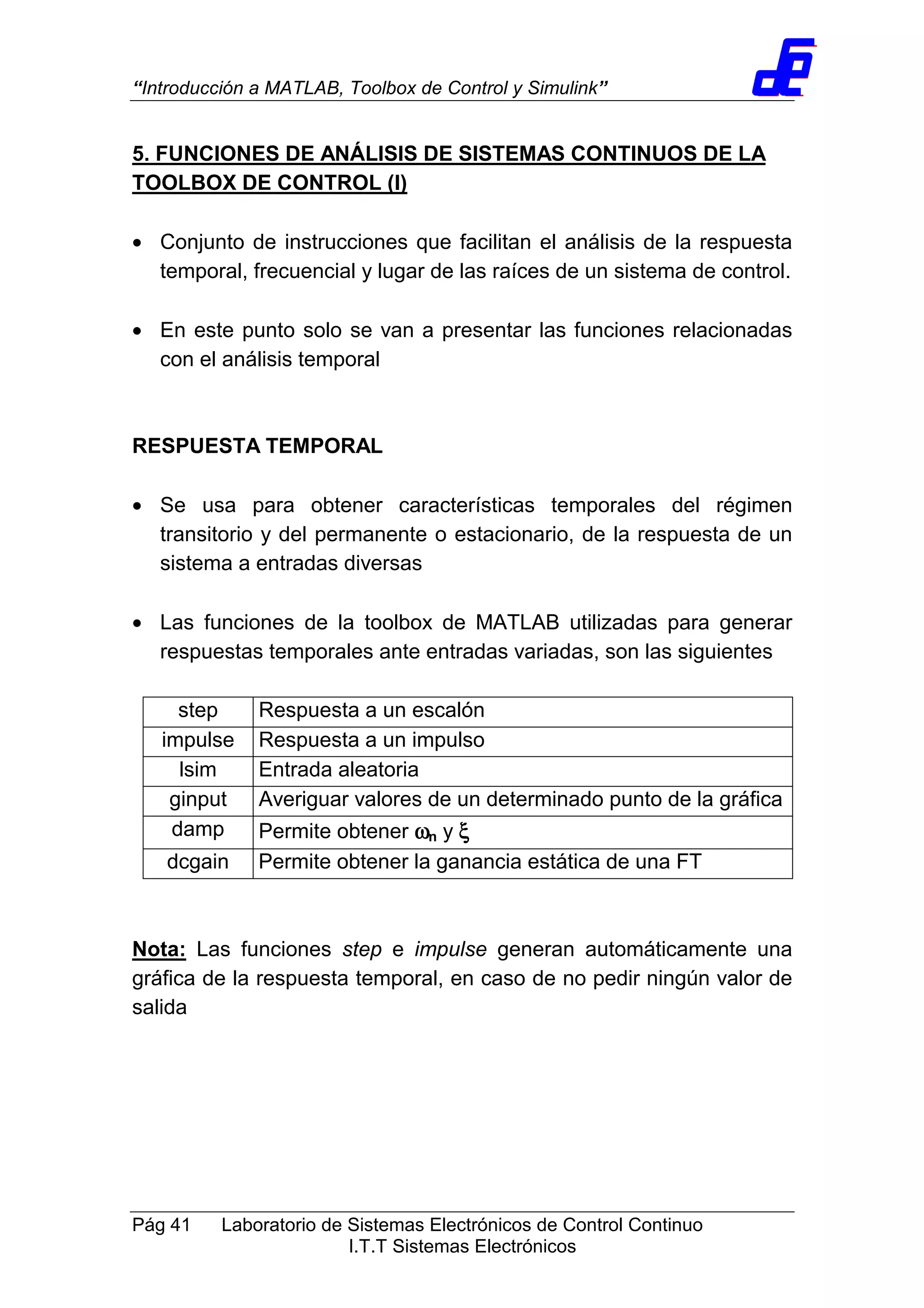 “Introducción a MATLAB, Toolbox de Control y Simulink”
Pág 41 Laboratorio de Sistemas Electrónicos de Control Continuo
I.T.T Sistemas Electrónicos
5. FUNCIONES DE ANÁLISIS DE SISTEMAS CONTINUOS DE LA
TOOLBOX DE CONTROL (I)
• Conjunto de instrucciones que facilitan el análisis de la respuesta
temporal, frecuencial y lugar de las raíces de un sistema de control.
• En este punto solo se van a presentar las funciones relacionadas
con el análisis temporal
RESPUESTA TEMPORAL
• Se usa para obtener características temporales del régimen
transitorio y del permanente o estacionario, de la respuesta de un
sistema a entradas diversas
• Las funciones de la toolbox de MATLAB utilizadas para generar
respuestas temporales ante entradas variadas, son las siguientes
step Respuesta a un escalón
impulse Respuesta a un impulso
lsim Entrada aleatoria
ginput Averiguar valores de un determinado punto de la gráfica
damp Permite obtener ωωωωn y ξξξξ
dcgain Permite obtener la ganancia estática de una FT
Nota: Las funciones step e impulse generan automáticamente una
gráfica de la respuesta temporal, en caso de no pedir ningún valor de
salida
 