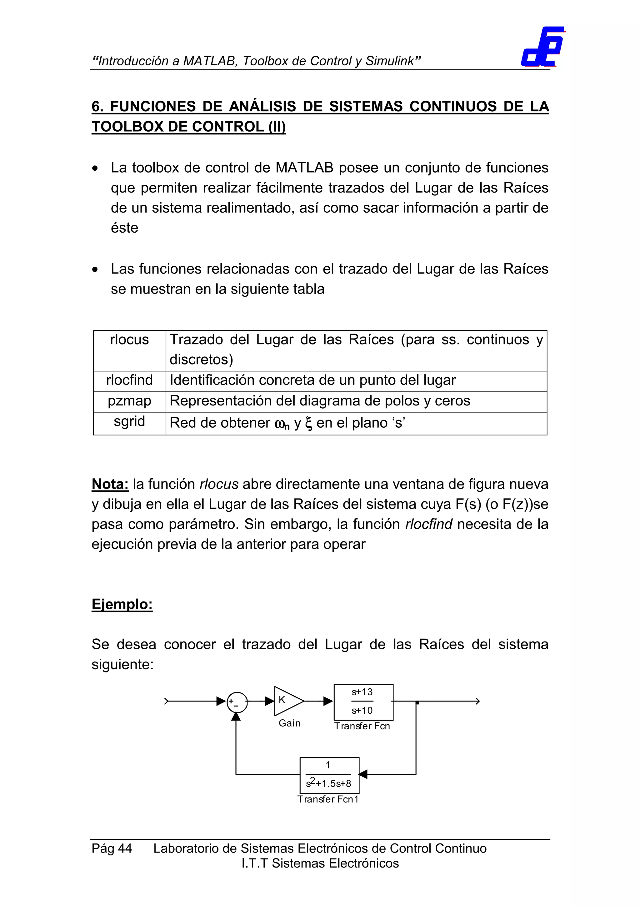 “Introducción a MATLAB, Toolbox de Control y Simulink”
Pág 44 Laboratorio de Sistemas Electrónicos de Control Continuo
I.T.T Sistemas Electrónicos
6. FUNCIONES DE ANÁLISIS DE SISTEMAS CONTINUOS DE LA
TOOLBOX DE CONTROL (II)
• La toolbox de control de MATLAB posee un conjunto de funciones
que permiten realizar fácilmente trazados del Lugar de las Raíces
de un sistema realimentado, así como sacar información a partir de
éste
• Las funciones relacionadas con el trazado del Lugar de las Raíces
se muestran en la siguiente tabla
Nota: la función rlocus abre directamente una ventana de figura nueva
y dibuja en ella el Lugar de las Raíces del sistema cuya F(s) (o F(z))se
pasa como parámetro. Sin embargo, la función rlocfind necesita de la
ejecución previa de la anterior para operar
Ejemplo:
Se desea conocer el trazado del Lugar de las Raíces del sistema
siguiente:
1
s +1.5s+82
Transfer Fcn1
s+13
s+10
Transfer Fcn
K
Gain
rlocus Trazado del Lugar de las Raíces (para ss. continuos y
discretos)
rlocfind Identificación concreta de un punto del lugar
pzmap Representación del diagrama de polos y ceros
sgrid Red de obtener ωωωωn y ξξξξ en el plano ‘s’
 