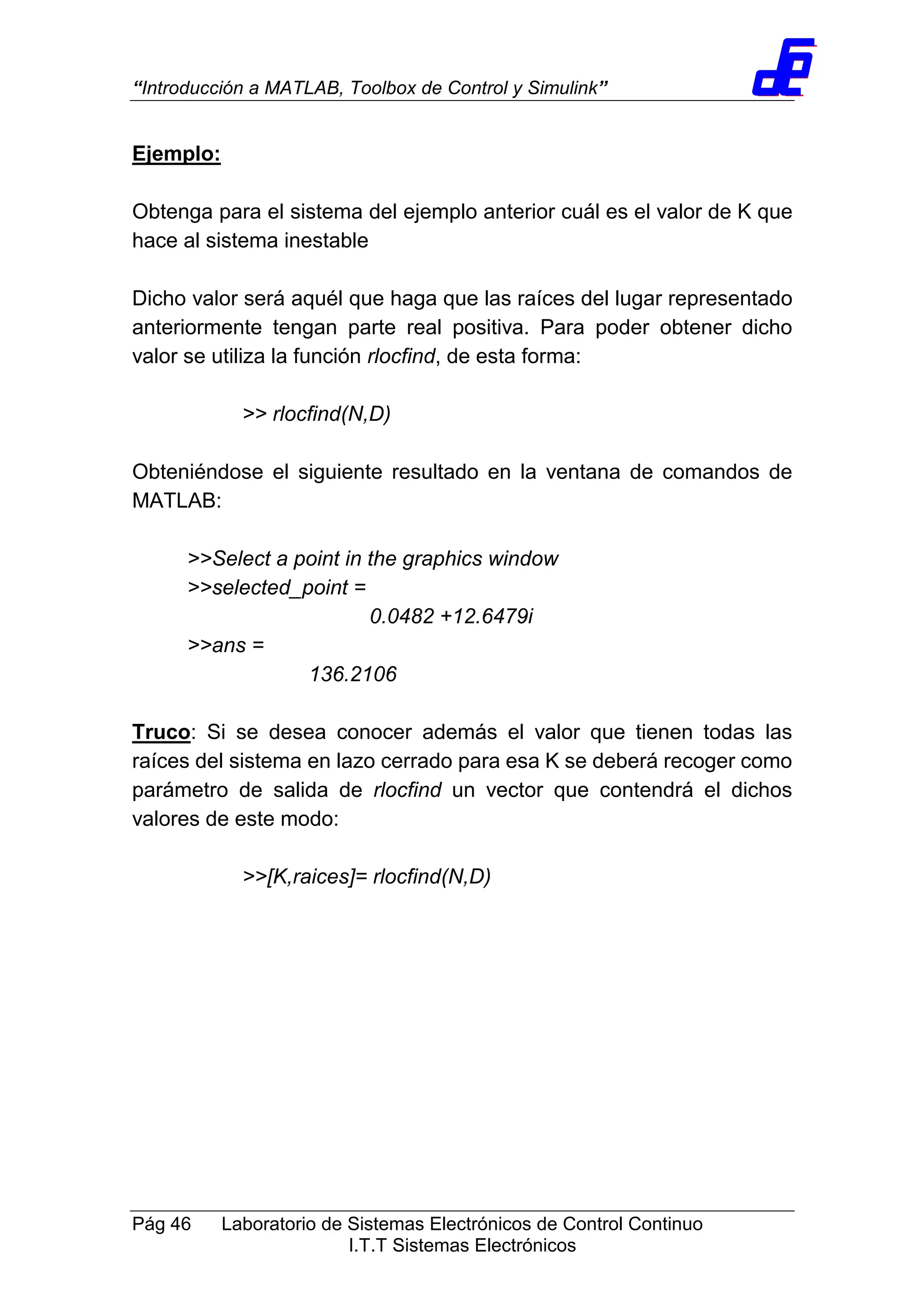 “Introducción a MATLAB, Toolbox de Control y Simulink”
Pág 46 Laboratorio de Sistemas Electrónicos de Control Continuo
I.T.T Sistemas Electrónicos
Ejemplo:
Obtenga para el sistema del ejemplo anterior cuál es el valor de K que
hace al sistema inestable
Dicho valor será aquél que haga que las raíces del lugar representado
anteriormente tengan parte real positiva. Para poder obtener dicho
valor se utiliza la función rlocfind, de esta forma:
>> rlocfind(N,D)
Obteniéndose el siguiente resultado en la ventana de comandos de
MATLAB:
>>Select a point in the graphics window
>>selected_point =
0.0482 +12.6479i
>>ans =
136.2106
Truco: Si se desea conocer además el valor que tienen todas las
raíces del sistema en lazo cerrado para esa K se deberá recoger como
parámetro de salida de rlocfind un vector que contendrá el dichos
valores de este modo:
>>[K,raices]= rlocfind(N,D)
 