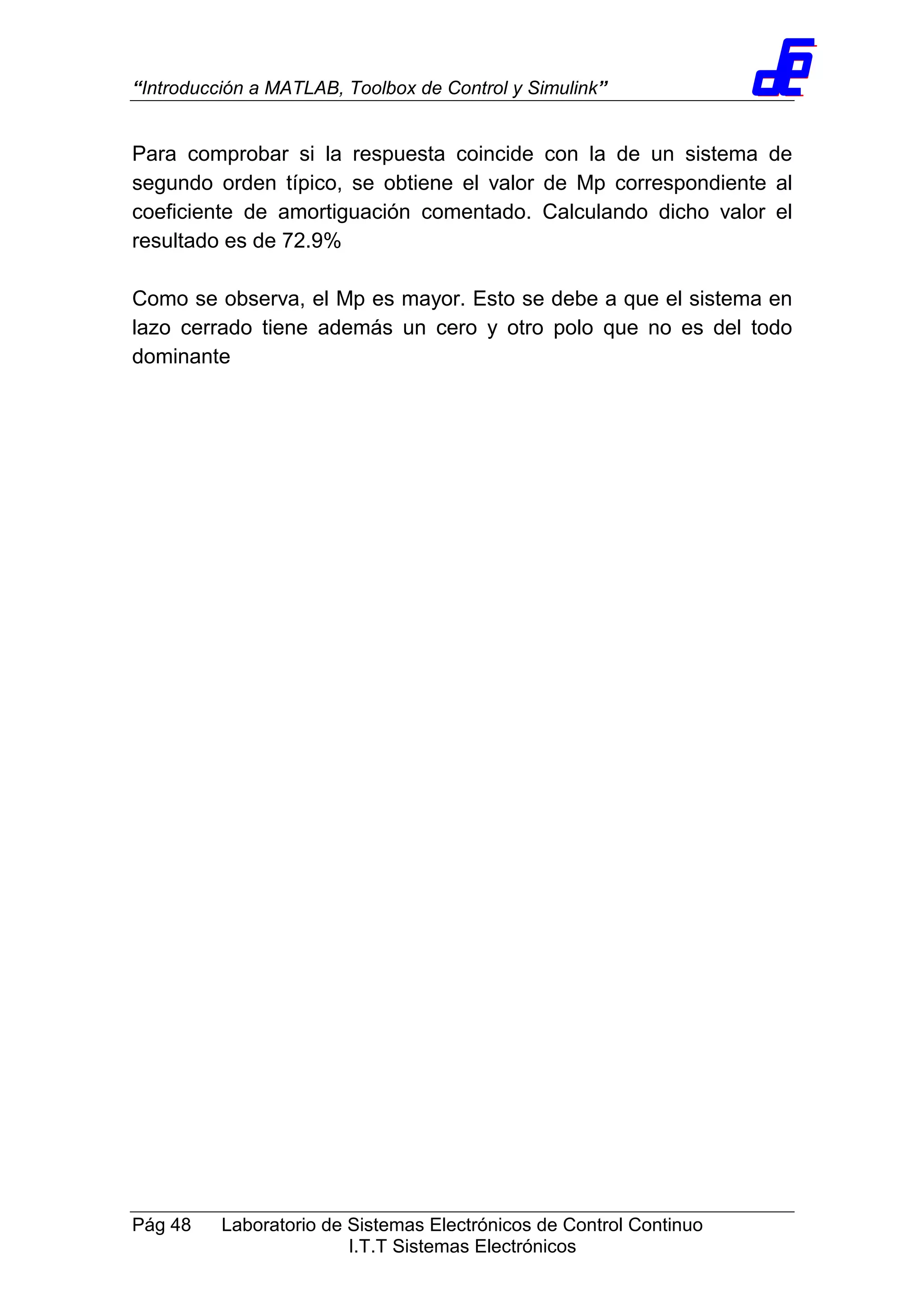 “Introducción a MATLAB, Toolbox de Control y Simulink”
Pág 48 Laboratorio de Sistemas Electrónicos de Control Continuo
I.T.T Sistemas Electrónicos
Para comprobar si la respuesta coincide con la de un sistema de
segundo orden típico, se obtiene el valor de Mp correspondiente al
coeficiente de amortiguación comentado. Calculando dicho valor el
resultado es de 72.9%
Como se observa, el Mp es mayor. Esto se debe a que el sistema en
lazo cerrado tiene además un cero y otro polo que no es del todo
dominante
 