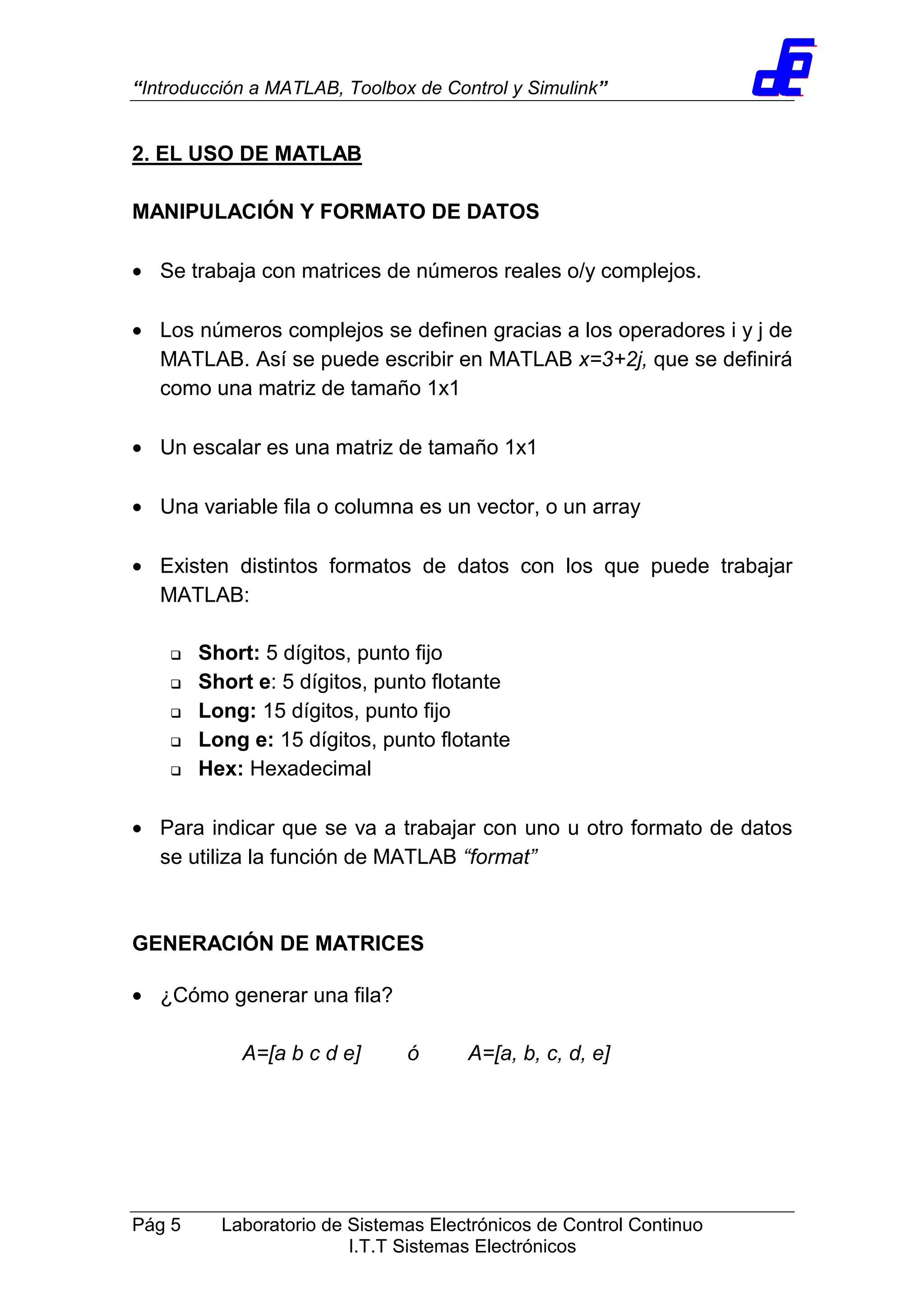 “Introducción a MATLAB, Toolbox de Control y Simulink”
Pág 5 Laboratorio de Sistemas Electrónicos de Control Continuo
I.T.T Sistemas Electrónicos
2. EL USO DE MATLAB
MANIPULACIÓN Y FORMATO DE DATOS
• Se trabaja con matrices de números reales o/y complejos.
• Los números complejos se definen gracias a los operadores i y j de
MATLAB. Así se puede escribir en MATLAB x=3+2j, que se definirá
como una matriz de tamaño 1x1
• Un escalar es una matriz de tamaño 1x1
• Una variable fila o columna es un vector, o un array
• Existen distintos formatos de datos con los que puede trabajar
MATLAB:
Short: 5 dígitos, punto fijo
Short e: 5 dígitos, punto flotante
Long: 15 dígitos, punto fijo
Long e: 15 dígitos, punto flotante
Hex: Hexadecimal
• Para indicar que se va a trabajar con uno u otro formato de datos
se utiliza la función de MATLAB “format”
GENERACIÓN DE MATRICES
• ¿Cómo generar una fila?
A=[a b c d e] ó A=[a, b, c, d, e]
 