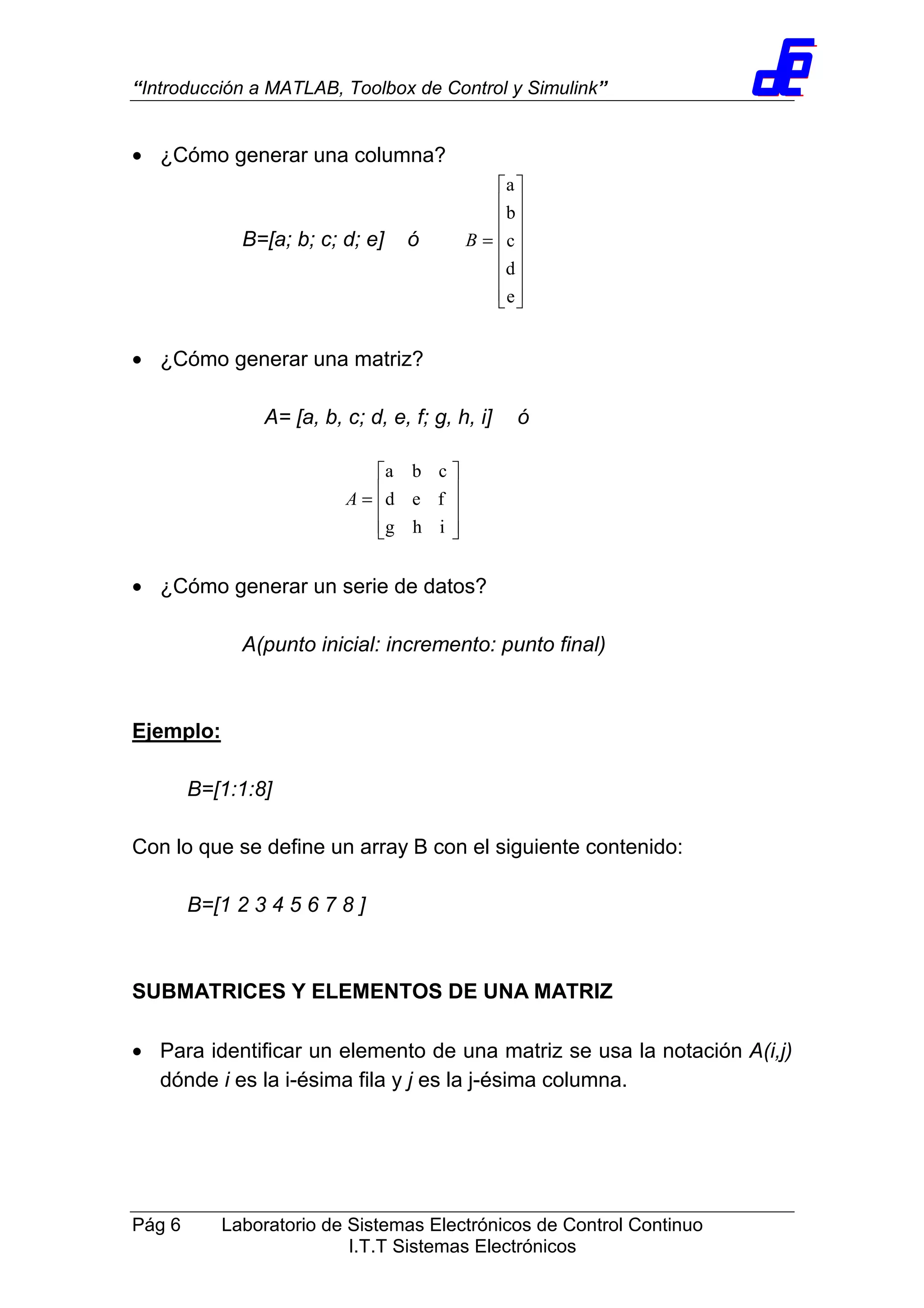 “Introducción a MATLAB, Toolbox de Control y Simulink”
Pág 6 Laboratorio de Sistemas Electrónicos de Control Continuo
I.T.T Sistemas Electrónicos
• ¿Cómo generar una columna?
B=[a; b; c; d; e] ó
















=
e
d
c
b
a
B
• ¿Cómo generar una matriz?
A= [a, b, c; d, e, f; g, h, i] ó
• ¿Cómo generar un serie de datos?
A(punto inicial: incremento: punto final)
Ejemplo:
B=[1:1:8]
Con lo que se define un array B con el siguiente contenido:
B=[1 2 3 4 5 6 7 8 ]
SUBMATRICES Y ELEMENTOS DE UNA MATRIZ
• Para identificar un elemento de una matriz se usa la notación A(i,j)
dónde i es la i-ésima fila y j es la j-ésima columna.










=
ihg
fed
cba
A
 
