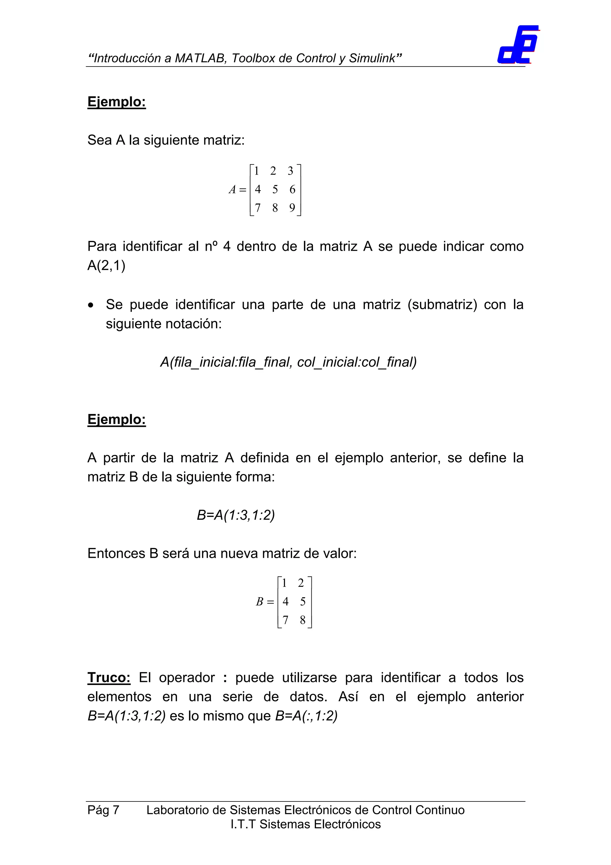 “Introducción a MATLAB, Toolbox de Control y Simulink”
Pág 7 Laboratorio de Sistemas Electrónicos de Control Continuo
I.T.T Sistemas Electrónicos
Ejemplo:
Sea A la siguiente matriz:
Para identificar al nº 4 dentro de la matriz A se puede indicar como
A(2,1)
• Se puede identificar una parte de una matriz (submatriz) con la
siguiente notación:
A(fila_inicial:fila_final, col_inicial:col_final)
Ejemplo:
A partir de la matriz A definida en el ejemplo anterior, se define la
matriz B de la siguiente forma:
B=A(1:3,1:2)
Entonces B será una nueva matriz de valor:
Truco: El operador : puede utilizarse para identificar a todos los
elementos en una serie de datos. Así en el ejemplo anterior
B=A(1:3,1:2) es lo mismo que B=A(:,1:2)










=
987
654
321
A










=
87
54
21
B
 