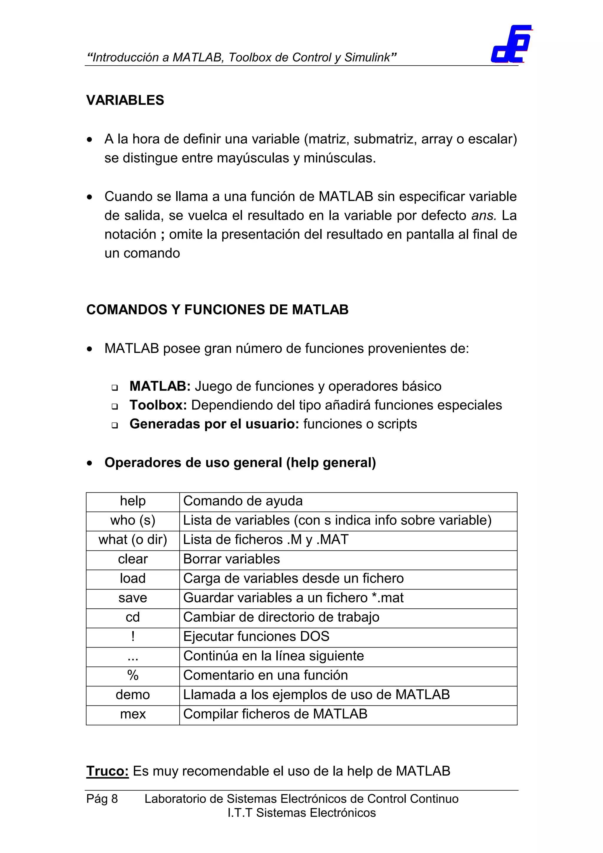“Introducción a MATLAB, Toolbox de Control y Simulink”
Pág 8 Laboratorio de Sistemas Electrónicos de Control Continuo
I.T.T Sistemas Electrónicos
VARIABLES
• A la hora de definir una variable (matriz, submatriz, array o escalar)
se distingue entre mayúsculas y minúsculas.
• Cuando se llama a una función de MATLAB sin especificar variable
de salida, se vuelca el resultado en la variable por defecto ans. La
notación ; omite la presentación del resultado en pantalla al final de
un comando
COMANDOS Y FUNCIONES DE MATLAB
• MATLAB posee gran número de funciones provenientes de:
MATLAB: Juego de funciones y operadores básico
Toolbox: Dependiendo del tipo añadirá funciones especiales
Generadas por el usuario: funciones o scripts
• Operadores de uso general (help general)
help Comando de ayuda
who (s) Lista de variables (con s indica info sobre variable)
what (o dir) Lista de ficheros .M y .MAT
clear Borrar variables
load Carga de variables desde un fichero
save Guardar variables a un fichero *.mat
cd Cambiar de directorio de trabajo
! Ejecutar funciones DOS
... Continúa en la línea siguiente
% Comentario en una función
demo Llamada a los ejemplos de uso de MATLAB
mex Compilar ficheros de MATLAB
Truco: Es muy recomendable el uso de la help de MATLAB
 