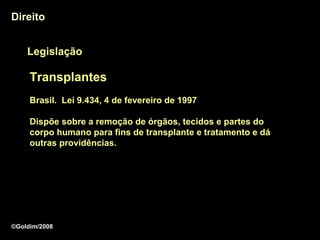 Direito


    Legislação

     Transplantes
     Brasil. Lei 9.434, 4 de fevereiro de 1997

     Dispõe sobre a remoção de órgãos, tecidos e partes do
     corpo humano para fins de transplante e tratamento e dá
     outras providências.




©Goldim/2008
 
