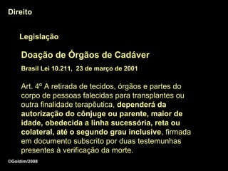 Direito


    Legislação

     Doação de Órgãos de Cadáver
     Brasil Lei 10.211, 23 de março de 2001

     Art. 4º A retirada de tecidos, órgãos e partes do
     corpo de pessoas falecidas para transplantes ou
     outra finalidade terapêutica, dependerá da
     autorização do cônjuge ou parente, maior de
     idade, obedecida a linha sucessória, reta ou
     colateral, até o segundo grau inclusive, firmada
                                       inclusive
     em documento subscrito por duas testemunhas
     presentes à verificação da morte.
©Goldim/2008
 