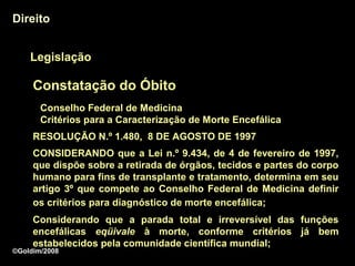 Direito


    Legislação

     Constatação do Óbito
       Conselho Federal de Medicina
       Critérios para a Caracterização de Morte Encefálica
     RESOLUÇÃO N.º 1.480, 8 DE AGOSTO DE 1997
     CONSIDERANDO que a Lei n.º 9.434, de 4 de fevereiro de 1997,
     que dispõe sobre a retirada de órgãos, tecidos e partes do corpo
     humano para fins de transplante e tratamento, determina em seu
     artigo 3º que compete ao Conselho Federal de Medicina definir
     os critérios para diagnóstico de morte encefálica;
     Considerando que a parada total e irreversível das funções
     encefálicas eqüivale à morte, conforme critérios já bem
                              morte
     estabelecidos pela comunidade científica mundial;
©Goldim/2008
 