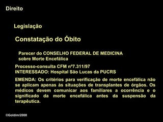 Direito


    Legislação

     Constatação do Óbito

       Parecer do CONSELHO FEDERAL DE MEDICINA
       sobre Morte Encefálica
     Processo-consulta CFM nº7.311/97
     INTERESSADO: Hospital São Lucas da PUCRS
     EMENDA: Os critérios para verificação de morte encefálica não
     se aplicam apenas às situações de transplantes de órgãos. Os
     médicos devem comunicar aos familiares a ocorrência e o
     significado da morte encefálica antes da suspensão da
     terapêutica.
     terapêutica

©Goldim/2008
 