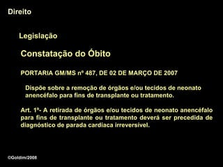 Direito


    Legislação

     Constatação do Óbito

     PORTARIA GM/MS nº 487, DE 02 DE MARÇO DE 2007

       Dispõe sobre a remoção de órgãos e/ou tecidos de neonato
       anencéfalo para fins de transplante ou tratamento.

     Art. 1º- A retirada de órgãos e/ou tecidos de neonato anencéfalo
     para fins de transplante ou tratamento deverá ser precedida de
     diagnóstico de parada cardíaca irreversível.
                                      irreversível




©Goldim/2008
 