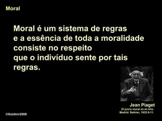 Moral


    Moral é um sistema de regras
    e a essência de toda a moralidade
    consiste no respeito
    que o indivíduo sente por tais
    regras.



                                      Jean Piaget
                               El juicio moral en el niño.
                              Madrid: Beltrán, 1935:9-11.
©Goldim/2008
 