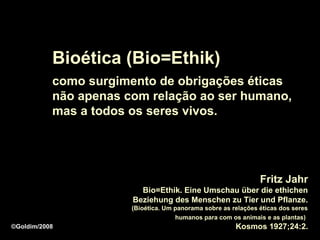 Bioética (Bio=Ethik)
           como surgimento de obrigações éticas
           não apenas com relação ao ser humano,
           mas a todos os seres vivos.




                                                                Fritz Jahr
                         Bio=Ethik. Eine Umschau über die ethichen
                       Beziehung des Menschen zu Tier und Pflanze.
                       (Bioética. Um panorama sobre as relações éticas dos seres
                                     humanos para com os animais e as plantas)
©Goldim/2008                                            Kosmos 1927;24:2.
 