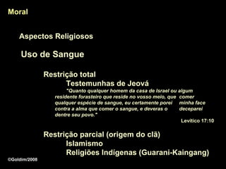 Moral


    Aspectos Religiosos

     Uso de Sangue

               Restrição total
                     Testemunhas de Jeová
                       "Quanto qualquer homem da casa de Israel ou algum
                  residente forasteiro que reside no vosso meio, que comer
                  qualquer espécie de sangue, eu certamente porei minha face
                  contra a alma que comer o sangue, e deveras o      deceparei
                  dentre seu povo."
                                                                      Levítico 17:10

               Restrição parcial (origem do clã)
                     Islamismo
                     Religiões Indígenas (Guarani-Kaingang)
©Goldim/2008
 