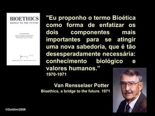"Eu proponho o termo Bioética
                 como forma de enfatizar os
                 dois    componentes      mais
                 importantes para se atingir
                 uma nova sabedoria, que é tão
                 desesperadamente necessária:
                 conhecimento    biológico   e
                 valores humanos.”
                 1970-1971

                      Van Rensselaer Potter
               Bioethics, a bridge to the future. 1971



©Goldim/2008
 