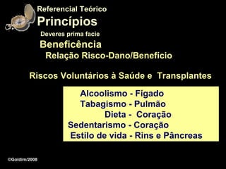 Referencial Teórico
           Princípios
               Deveres prima facie
               Beneficência
                Relação Risco-Dano/Benefício

        Riscos Voluntários à Saúde e Transplantes

                         Alcoolismo - Fígado
                         Tabagismo - Pulmão
                                Dieta - Coração
                       Sedentarismo - Coração
                       Estilo de vida - Rins e Pâncreas

©Goldim/2008
 