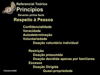 Referencial Teórico
           Princípios
               Deveres prima facie
         Respeito à Pessoa
                  Confidencialidade
                  Veracidade
                  Autodeterminação
                  Voluntariedade
                        Doação voluntária individual

                      Restrição
                        Doação presumida
                        Doação decidida apenas por familiares
                      Excesso
                        Doação Dirigida
©Goldim/2008                   Quasi-propriedade
 