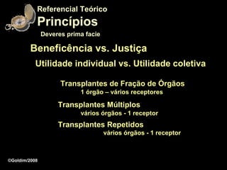 Referencial Teórico
           Princípios
               Deveres prima facie

         Beneficência vs. Justiça
           Utilidade individual vs. Utilidade coletiva

                     Transplantes de Fração de Órgãos
                           1 órgão – vários receptores

                    Transplantes Múltiplos
                           vários órgãos - 1 receptor
                    Transplantes Repetidos
                                     vários órgãos - 1 receptor



©Goldim/2008
 