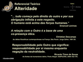 Referencial Teórico                                                  Outro



               Alteridade
                                                                          Deveres           Direitos

                                                                                    Indivíduo



        "... tudo começa pelo direito do outro e por sua
        obrigação infinita a este respeito.
        O humano está acima das forças humanas.“
                                                                     Emanuel Lévinas

        A relação com o Outro é a base de uma
        co-presença ética.
                                                                Christian Descamps
          As idéias filosóficas contemporâneas na França. São Paulo: Jorge Zahar, 1991:85.


          Responsabilidade pelo Outro que significa:
          responsabilidade por si mesmo enquanto
          negação da neutralidade.
                                                              Ricardo Timm de Souza
                      As fontes do humanismo latino. Porto Alegre: EDIPUCRS, 2004:162-176.
©Goldim/2008
 