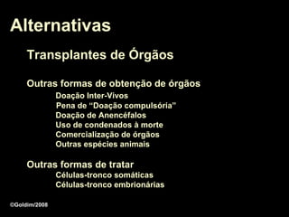 Alternativas
     Transplantes de Órgãos

     Outras formas de obtenção de órgãos
               Doação Inter-Vivos
               Pena de “Doação compulsória”
               Doação de Anencéfalos
               Uso de condenados à morte
               Comercialização de órgãos
               Outras espécies animais

     Outras formas de tratar
               Células-tronco somáticas
               Células-tronco embrionárias

©Goldim/2008
 