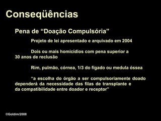 Conseqüências
     Pena de “Doação Compulsória”
               Projeto de lei apresentado e arquivado em 2004

            Dois ou mais homicídios com pena superior a
     30 anos de reclusão

               Rim, pulmão, córnea, 1/3 do fígado ou medula óssea

           “a escolha do órgão a ser compulsoriamente doado
     dependerá da necessidade das filas de transplante e
     da compatibilidade entre doador e receptor”




©Goldim/2008
 