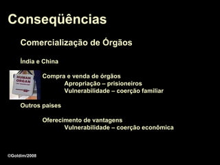 Conseqüências
     Comercialização de Órgãos

     Índia e China

               Compra e venda de órgãos
                     Apropriação – prisioneiros
                     Vulnerabilidade – coerção familiar

     Outros países

               Oferecimento de vantagens
                      Vulnerabilidade – coerção econômica



©Goldim/2008
 
