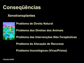 Conseqüências
     Xenotransplantes

               Problema de Direito Natural

               Problema dos Direitos dos Animais

               Problema das Intervenções Não-Terapêuticas

               Problema da Alocação de Recursos

               Problema Imunológicos (Vírus/Príons)


©Goldim/2008
 