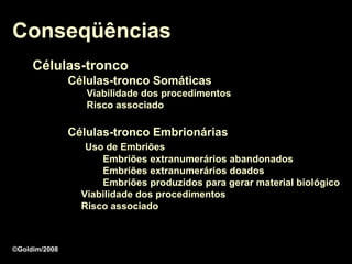 Conseqüências
     Células-tronco
               Células-tronco Somáticas
                  Viabilidade dos procedimentos
                  Risco associado

               Células-tronco Embrionárias
                  Uso de Embriões
                     Embriões extranumerários abandonados
                     Embriões extranumerários doados
                     Embriões produzidos para gerar material biológico
                 Viabilidade dos procedimentos
                 Risco associado



©Goldim/2008
 