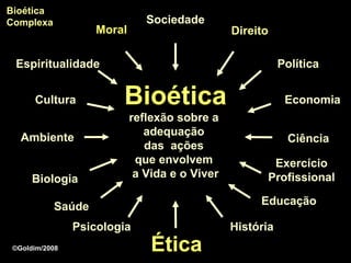 Bioética
Complexa                       Sociedade
                    Moral                       Direito

 Espiritualidade                                           Política


      Cultura           Bioética                            Economia
                            reflexão sobre a
                               adequação
   Ambiente                                                 Ciência
                               das ações
                             que envolvem              Exercício
      Biologia               a Vida e o Viver         Profissional

           Saúde                                     Educação

                Psicologia                      História
 ©Goldim/2008                   Ética
 