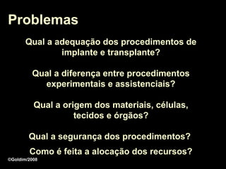 Problemas
       Qual a adequação dos procedimentos de
               implante e transplante?

         Qual a diferença entre procedimentos
           experimentais e assistenciais?

          Qual a origem dos materiais, células,
                    tecidos e órgãos?

        Qual a segurança dos procedimentos?
        Como é feita a alocação dos recursos?
©Goldim/2008
 