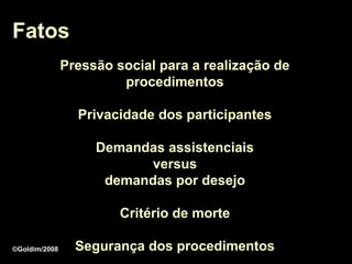 Fatos
               Pressão social para a realização de
                        procedimentos

                 Privacidade dos participantes

                    Demandas assistenciais
                           versus
                     demandas por desejo

                        Critério de morte

©Goldim/2008     Segurança dos procedimentos
 