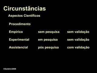 Circunstâncias
    Aspectos Científicos

     Procedimento

     Empírico         sem pesquisa   sem validação

     Experimental     em pesquisa    sem validação

     Assistencial     pós pesquisa   com validação




©Goldim/2008
 
