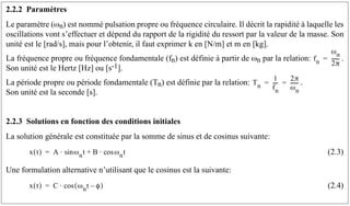 2.2.2 Paramètres
Le paramètre (ωn) est nommé pulsation propre ou fréquence circulaire. Il décrit la rapidité à laquelle les
oscillations vont s’effectuer et dépend du rapport de la rigidité du ressort par la valeur de la masse. Son
unité est le [rad/s], mais pour l’obtenir, il faut exprimer k en [N/m] et m en [kg].
La fréquence propre ou fréquence fondamentale (fn) est définie à partir de ωn par la relation: .
Son unité est le Hertz [Hz] ou [s-1].
La période propre ou période fondamentale (Tn) est définie par la relation: .
Son unité est la seconde [s].
2.2.3 Solutions en fonction des conditions initiales
La solution générale est constituée par la somme de sinus et de cosinus suivante:
(2.3)
Une formulation alternative n’utilisant que le cosinus est la suivante:
(2.4)
fn
ωn
2π
------
=
Tn
1
fn
---
-
2π
ωn
------
= =
x t
( ) A ωnt
sin
⋅ B ωnt
cos
⋅
+
=
x t
( ) C ωnt φ
–
( )
cos
⋅
=
 