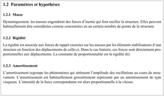 1.2 Paramètres et hypothèses
1.2.1 Masse
Dynamiquement, les masses engendrent des forces d’inertie qui font osciller la structure. Elles peuvent
habituellement être considérées comme concentrées en un certain nombre de points de la structure.
1.2.2 Rigidité
La rigidité est associée aux forces de rappel exercées sur les masses par les éléments stabilisateurs d’une
structure en fonction des déplacements de celle-ci. Dans le cas linéaire, ces forces sont directement pro-
portionnelles aux déplacements. La constante de proportionnalité est la rigidité (k).
1.2.3 Amortissement
L’amortissement regroupe les phénomènes qui atténuent l’amplitude des oscillations au cours du mou-
vement. L’amortissement est habituellement grossièrement représenté par un amortissement de type
visqueux. L’intensité de la force correspondante est alors proportionnelle à la vitesse.
 