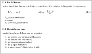 1.3.1 Loi de Newton
La deuxième loi de Newton relie les forces extérieures à la variation de la quantité de mouvement:
(1.1)
Fext: forces extérieures
m: masse
, : vitesse, accélération
1.3.2 Hypothèses de base
Les cinq hypothèses de base sont les suivantes:
1) les ressorts sont parfaitement linéaires;
2) les ressorts sont sans masse;
3) les masses sont ponctuelles;
4) il n’y a pas de friction;
5) le mouvement s’effectue dans le vide.
F
∑ ext m x
··
⋅
= F
∑ ext
d m x
·
⋅
( )
dt
-------------------
-
=
x
· x
··
 
