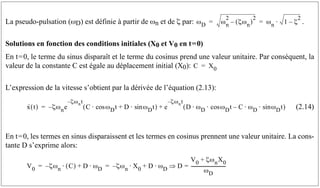 La pseudo-pulsation (ωD) est définie à partir de ωn et de ζ par: .
Solutions en fonction des conditions initiales (X0 et V0 en t=0)
En t=0, le terme du sinus disparaît et le terme du cosinus prend une valeur unitaire. Par conséquent, la
valeur de la constante C est égale au déplacement initial (X0):
L’expression de la vitesse s’obtient par la dérivée de l’équation (2.13):
(2.14)
En t=0, les termes en sinus disparaissent et les termes en cosinus prennent une valeur unitaire. La cons-
tante D s’exprime alors:
ωD ωn
2
ζωn
( )
2
– ωn 1 ζ
2
–
⋅
= =
C X0
=
x
· t
( ) ζωne
–
ζωnt
–
C ωDt
cos
⋅ D ωD
sin t
⋅
+
( ) e
ζωnt
–
D ωD ωDt
cos
⋅ ⋅ C
– ωD ωDt
sin
⋅ ⋅
( )
+
=
V0 ζωn
– C
( )
⋅ D ωD
⋅
+ ζωn
– X0
⋅ D ωD
⋅
+ D
V0 ζωnX0
+
ωD
------------------------------
-
=
⇒
= =
 