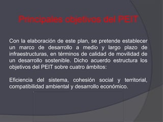 Principales objetivos del PEIT

Con la elaboración de este plan, se pretende establecer
un marco de desarrollo a medio y largo plazo de
infraestructuras, en términos de calidad de movilidad de
un desarrollo sostenible. Dicho acuerdo estructura los
objetivos del PEIT sobre cuatro ámbitos:

Eficiencia del sistema, cohesión social y territorial,
compatibilidad ambiental y desarrollo económico.
 
