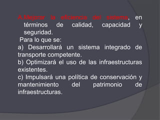 A.Mejorar la eficiencia del sistema, en
   términos de calidad, capacidad y
   seguridad.
 Para lo que se:
a) Desarrollará un sistema integrado de
transporte competente.
b) Optimizará el uso de las infraestructuras
existentes.
c) Impulsará una política de conservación y
mantenimiento      del     patrimonio     de
infraestructuras.
 