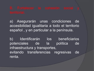 B. Fortalecer     la   cohesión    social   y
territorial.

a) Asegurarán unas condiciones de
accesibilidad igualitaria a todo el territorio
español , y en particular a la península.

b)     Identificarán     los    beneficiarios
potenciales       de    la     política    de
infraestructura y transportes,
evitando transferencias regresivas de
renta.
 