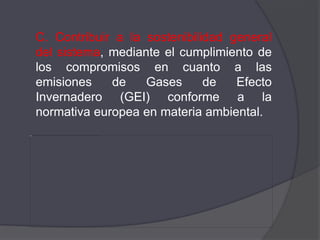 C. Contribuir a la sostenibilidad general
del sistema, mediante el cumplimiento de
los compromisos en cuanto a las
emisiones    de    Gases      de   Efecto
Invernadero (GEI) conforme a la
normativa europea en materia ambiental.
 
