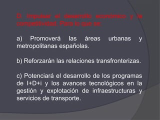 D. Impulsar el desarrollo económico y la
competitividad. Para lo que se:

a) Promoverá las áreas           urbanas     y
metropolitanas españolas.

b) Reforzarán las relaciones transfronterizas.

c) Potenciará el desarrollo de los programas
de I+D+i y los avances tecnológicos en la
gestión y explotación de infraestructuras y
servicios de transporte.
 