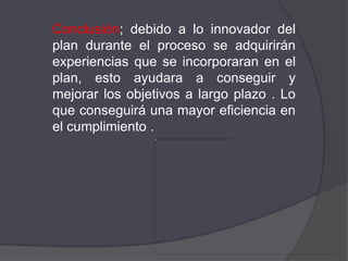Conclusión; debido a lo innovador del
plan durante el proceso se adquirirán
experiencias que se incorporaran en el
plan, esto ayudara a conseguir y
mejorar los objetivos a largo plazo . Lo
que conseguirá una mayor eficiencia en
el cumplimiento .
 