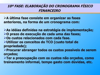 10ª FASE: ELABORAÇÃO DO CRONOGRAMA FÍSICO FINANCEIRO   A última fase consiste em organizar as fases anteriores, na forma de um cronograma com: As idéias definidas na estratégia de implementação;  O prazo de execução de cada uma das fases;  Os custos relacionados com cada fase. Utilizar os conceitos do TCO (custo total de propriedade); Procurar abranger todos os custos possíveis de serem orçados; Ter a preocupação com os custos não orçados, como treinamento informal, tempo gasto com dúvidas, etc.    