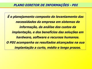 É o planejamento composto do levantamento das necessidades da empresa em sistemas de informação, da análise dos custos da implantação, e dos benefícios das soluções em hardware, software e recursos humanos. O PDI acompanha os resultados alcançados na sua implantação a curto, médio e longo prazos. PLANO DIRETOR DE INFORMAÇÕES - PDI   