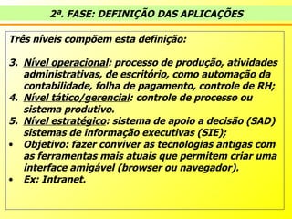 Três níveis compõem esta definição: Nível operacional : processo de produção, atividades administrativas, de escritório, como automação da contabilidade, folha de pagamento, controle de RH; Nível tático/gerencial : controle de processo ou sistema produtivo.  Nível estratégico : sistema de apoio a decisão (SAD) sistemas de informação executivas (SIE); Objetivo: fazer conviver as tecnologias antigas com as ferramentas mais atuais que permitem criar uma interface amigável (browser ou navegador).  Ex: Intranet. 2ª. FASE: DEFINIÇÃO DAS APLICAÇÕES 