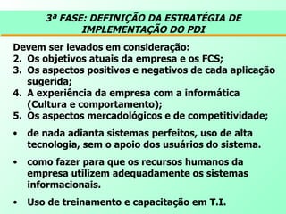 3ª FASE: DEFINIÇÃO DA ESTRATÉGIA DE IMPLEMENTAÇÃO DO PDI Devem ser levados em consideração: Os objetivos atuais da empresa e os FCS;  Os aspectos positivos e negativos de cada aplicação sugerida;  A experiência da empresa com a informática (Cultura e comportamento);  Os aspectos mercadológicos e de competitividade; de nada adianta sistemas perfeitos, uso de alta tecnologia, sem o apoio dos usuários do sistema.  como fazer para que os recursos humanos da empresa utilizem adequadamente os sistemas informacionais.  Uso de treinamento e capacitação em T.I. 