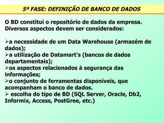 5ª FASE: DEFINIÇÃO DE BANCO DE DADOS   O BD constitui o repositório de dados da empresa. Diversos aspectos devem ser considerados: a necessidade de um Data Warehouse (armazém de dados); a utilização de Datamart's (bancos de dados departamentais); os aspectos relacionados à segurança das informações; o conjunto de ferramentas disponíveis, que acompanham o banco de dados.  escolha do tipo de BD (SQL Server, Oracle, Db2, Informix, Access, PostGree, etc.) 