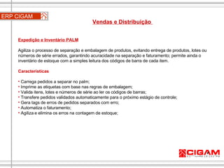 ERP CIGAM Vendas e Distribuição  Expedição e Inventário PALM Agiliza o processo de separação e embalagem de produtos, evitando entrega de produtos, lotes ou números de série errados, garantindo acuracidade na separação e faturamento; permite ainda o inventário de estoque com a simples leitura dos códigos de barra de cada item. Características Carrega pedidos a separar no palm; Imprime as etiquetas com base nas regras de embalagem; Valida itens, lotes e números de série ao ler os códigos de barras; Transfere pedidos validados automaticamente para o próximo estágio de controle; Gera tags de erros de pedidos separados com erro; Automatiza o faturamento; Agiliza e elimina os erros na contagem de estoque; 