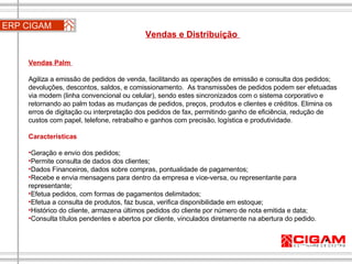 ERP CIGAM Vendas e Distribuição  Vendas Palm  Agiliza a emissão de pedidos de venda, facilitando as operações de emissão e consulta dos pedidos; devoluções, descontos, saldos, e comissionamento.  As transmissões de pedidos podem ser efetuadas via modem (linha convencional ou celular), sendo estes sincronizados com o sistema corporativo e retornando ao palm todas as mudanças de pedidos, preços, produtos e clientes e créditos. Elimina os erros de digitação ou interpretação dos pedidos de fax, permitindo ganho de eficiência, redução de custos com papel, telefone, retrabalho e ganhos com precisão, logística e produtividade. Características Geração e envio dos pedidos; Permite consulta de dados dos clientes;  Dados Financeiros, dados sobre compras, pontualidade de pagamentos;  Recebe e envia mensagens para dentro da empresa e vice-versa, ou representante para representante;  Efetua pedidos, com formas de pagamentos delimitados; Efetua a consulta de produtos, faz busca, verifica disponibilidade em estoque;  Histórico do cliente, armazena últimos pedidos do cliente por número de nota emitida e data;  Consulta títulos pendentes e abertos por cliente, vinculados diretamente na abertura do pedido. 