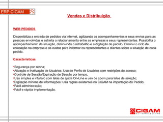 ERP CIGAM Vendas e Distribuição  WEB PEDIDOS  Disponibiliza a entrada de pedidos via Internet, agilizando os acompanhamentos e seus envios para as pessoas envolvidas e estreita o relacionamento entre as empresas e seus representantes. Possibilita o acompanhamento da situação, diminuindo o retrabalho e a digitação de pedido. Diminui o ciclo de colocação na empresa e os custos para informar os representantes e clientes sobre a situação de cada pedido. Características Segurança por senha;  Ativação e Inativação de Usuários: Uso de Perfis de Usuários com restrições de acesso;  Controle de Sessão/Expiração de Sessão por tempo;  Uso simples e intuitivo com telas de ajuda On-Line e uso de zoom para telas de seleção;  Digitação mínima de informações: Usa regras existentes no CIGAM na importação do Pedido;  Fácil administração;  Fácil e rápida implementação. 